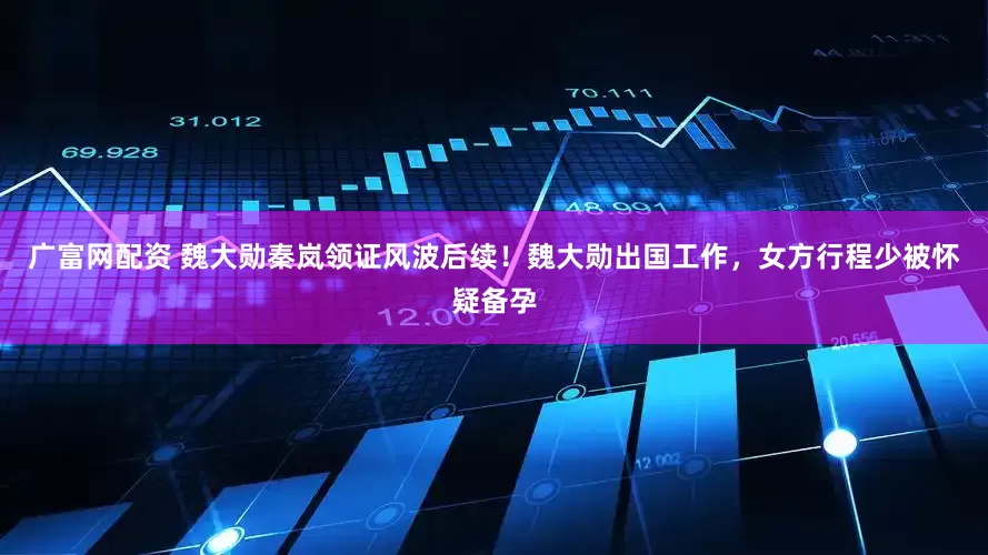 广富网配资 魏大勋秦岚领证风波后续！魏大勋出国工作，女方行程少被怀疑备孕
