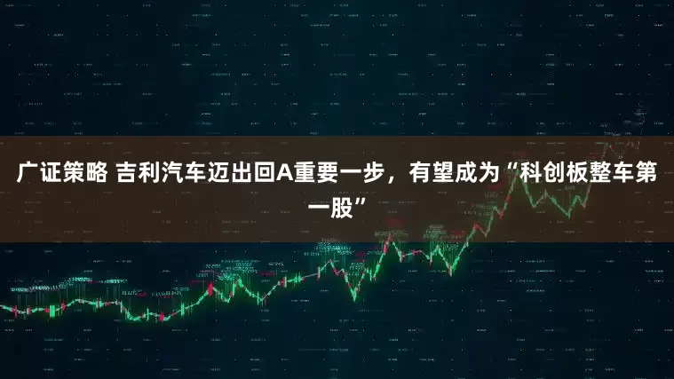 广证策略 吉利汽车迈出回A重要一步，有望成为“科创板整车第一股”