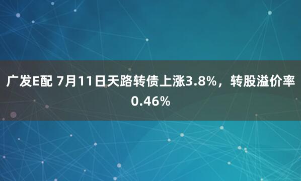 广发E配 7月11日天路转债上涨3.8%，转股溢价率0.46%