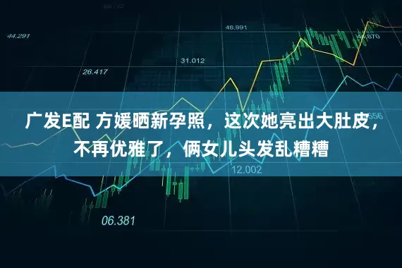广发E配 方媛晒新孕照，这次她亮出大肚皮，不再优雅了，俩女儿头发乱糟糟