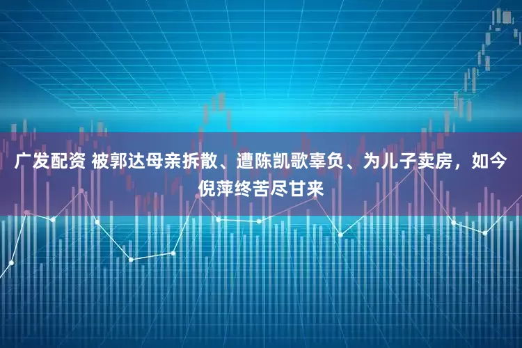 广发配资 被郭达母亲拆散、遭陈凯歌辜负、为儿子卖房，如今倪萍终苦尽甘来