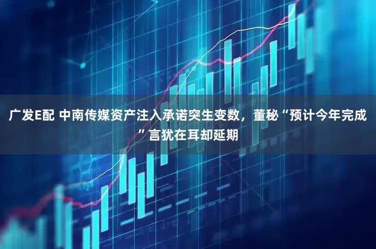 广发E配 中南传媒资产注入承诺突生变数，董秘“预计今年完成”言犹在耳却延期