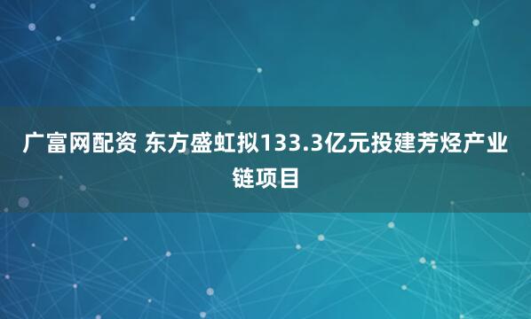 广富网配资 东方盛虹拟133.3亿元投建芳烃产业链项目